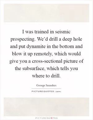 I was trained in seismic prospecting. We’d drill a deep hole and put dynamite in the bottom and blow it up remotely, which would give you a cross-sectional picture of the subsurface, which tells you where to drill Picture Quote #1