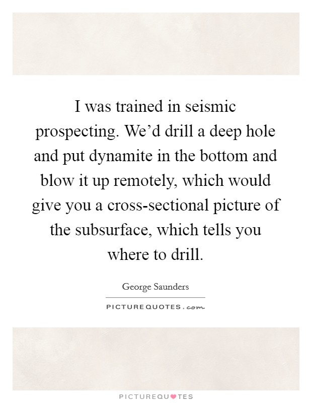 I was trained in seismic prospecting. We'd drill a deep hole and put dynamite in the bottom and blow it up remotely, which would give you a cross-sectional picture of the subsurface, which tells you where to drill Picture Quote #1