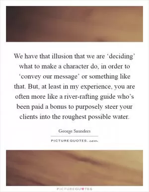 We have that illusion that we are ‘deciding’ what to make a character do, in order to ‘convey our message’ or something like that. But, at least in my experience, you are often more like a river-rafting guide who’s been paid a bonus to purposely steer your clients into the roughest possible water Picture Quote #1