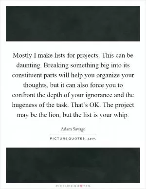 Mostly I make lists for projects. This can be daunting. Breaking something big into its constituent parts will help you organize your thoughts, but it can also force you to confront the depth of your ignorance and the hugeness of the task. That’s OK. The project may be the lion, but the list is your whip Picture Quote #1