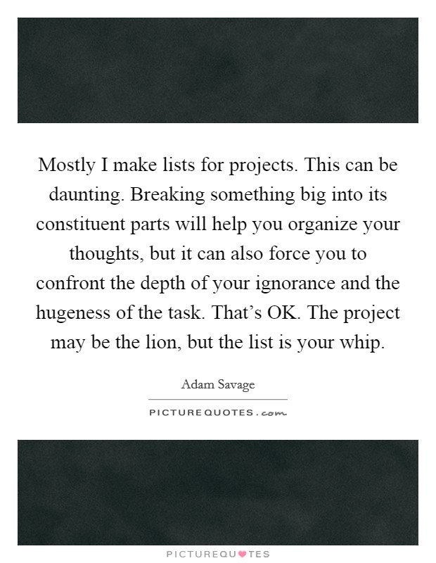 Mostly I make lists for projects. This can be daunting. Breaking something big into its constituent parts will help you organize your thoughts, but it can also force you to confront the depth of your ignorance and the hugeness of the task. That's OK. The project may be the lion, but the list is your whip Picture Quote #1