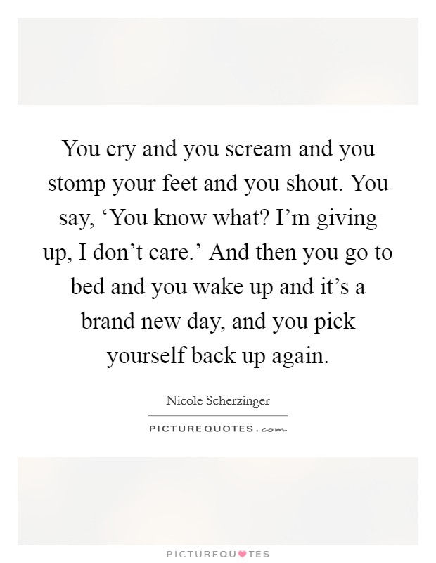 You cry and you scream and you stomp your feet and you shout. You say, ‘You know what? I'm giving up, I don't care.' And then you go to bed and you wake up and it's a brand new day, and you pick yourself back up again Picture Quote #1