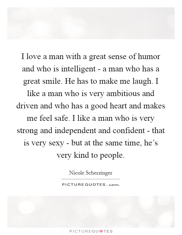 I love a man with a great sense of humor and who is intelligent - a man who has a great smile. He has to make me laugh. I like a man who is very ambitious and driven and who has a good heart and makes me feel safe. I like a man who is very strong and independent and confident - that is very sexy - but at the same time, he's very kind to people Picture Quote #1