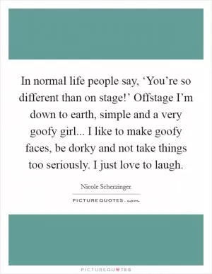 In normal life people say, ‘You’re so different than on stage!’ Offstage I’m down to earth, simple and a very goofy girl... I like to make goofy faces, be dorky and not take things too seriously. I just love to laugh Picture Quote #1