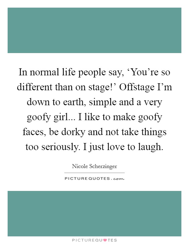 In normal life people say, ‘You're so different than on stage!' Offstage I'm down to earth, simple and a very goofy girl... I like to make goofy faces, be dorky and not take things too seriously. I just love to laugh Picture Quote #1
