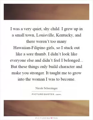 I was a very quiet, shy child. I grew up in a small town, Louisville, Kentucky, and there weren’t too many Hawaiian-Filipino girls, so I stuck out like a sore thumb. I didn’t look like everyone else and didn’t feel I belonged... But these things only build character and make you stronger. It taught me to grow into the woman I was to become Picture Quote #1