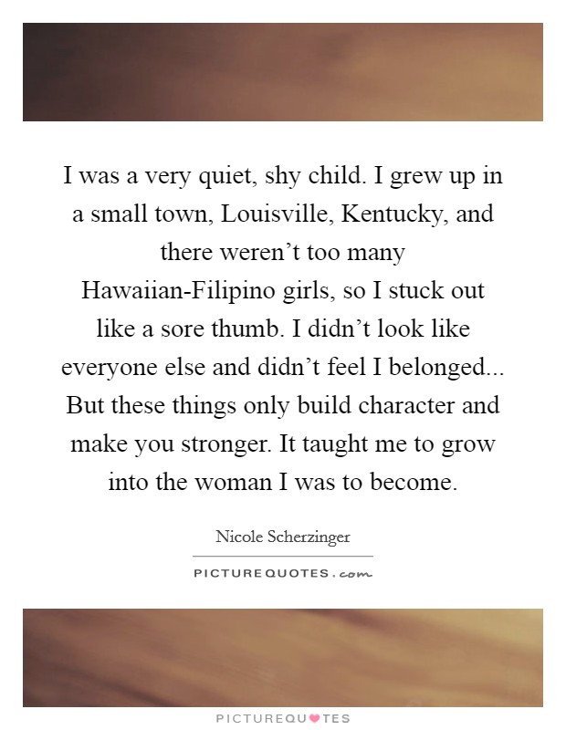 I was a very quiet, shy child. I grew up in a small town, Louisville, Kentucky, and there weren't too many Hawaiian-Filipino girls, so I stuck out like a sore thumb. I didn't look like everyone else and didn't feel I belonged... But these things only build character and make you stronger. It taught me to grow into the woman I was to become Picture Quote #1