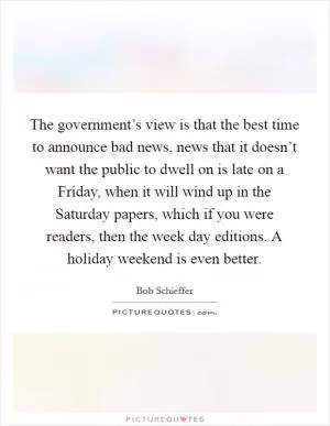 The government’s view is that the best time to announce bad news, news that it doesn’t want the public to dwell on is late on a Friday, when it will wind up in the Saturday papers, which if you were readers, then the week day editions. A holiday weekend is even better Picture Quote #1