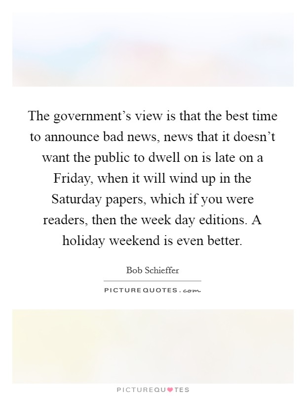 The government's view is that the best time to announce bad news, news that it doesn't want the public to dwell on is late on a Friday, when it will wind up in the Saturday papers, which if you were readers, then the week day editions. A holiday weekend is even better Picture Quote #1