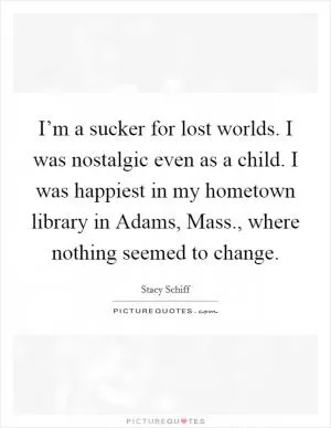 I’m a sucker for lost worlds. I was nostalgic even as a child. I was happiest in my hometown library in Adams, Mass., where nothing seemed to change Picture Quote #1