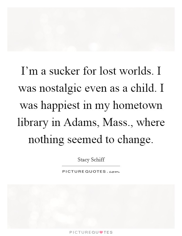 I'm a sucker for lost worlds. I was nostalgic even as a child. I was happiest in my hometown library in Adams, Mass., where nothing seemed to change Picture Quote #1