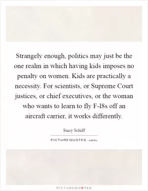 Strangely enough, politics may just be the one realm in which having kids imposes no penalty on women. Kids are practically a necessity. For scientists, or Supreme Court justices, or chief executives, or the woman who wants to learn to fly F-l8s off an aircraft carrier, it works differently Picture Quote #1