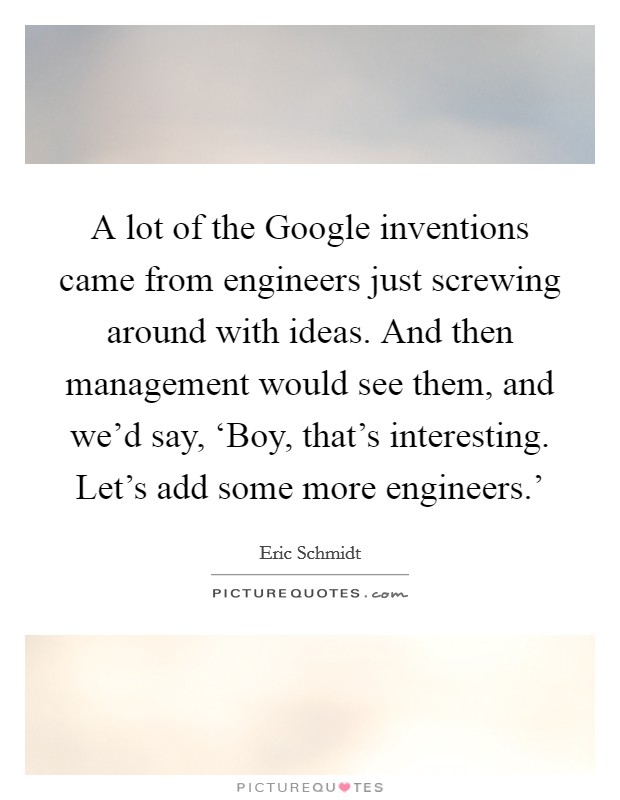 A lot of the Google inventions came from engineers just screwing around with ideas. And then management would see them, and we'd say, ‘Boy, that's interesting. Let's add some more engineers.' Picture Quote #1