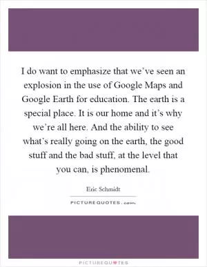 I do want to emphasize that we’ve seen an explosion in the use of Google Maps and Google Earth for education. The earth is a special place. It is our home and it’s why we’re all here. And the ability to see what’s really going on the earth, the good stuff and the bad stuff, at the level that you can, is phenomenal Picture Quote #1