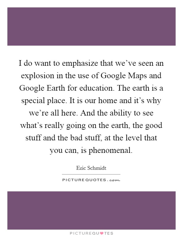 I do want to emphasize that we've seen an explosion in the use of Google Maps and Google Earth for education. The earth is a special place. It is our home and it's why we're all here. And the ability to see what's really going on the earth, the good stuff and the bad stuff, at the level that you can, is phenomenal Picture Quote #1