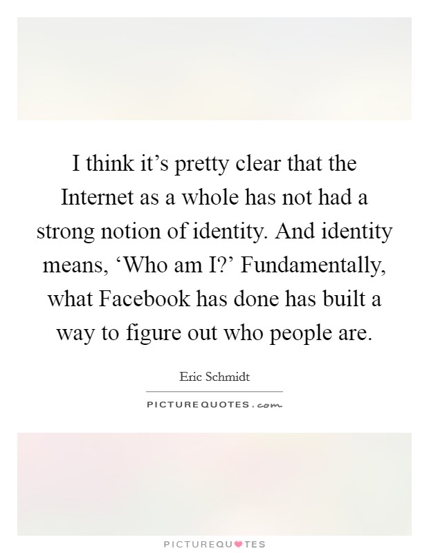 I think it's pretty clear that the Internet as a whole has not had a strong notion of identity. And identity means, ‘Who am I?' Fundamentally, what Facebook has done has built a way to figure out who people are Picture Quote #1