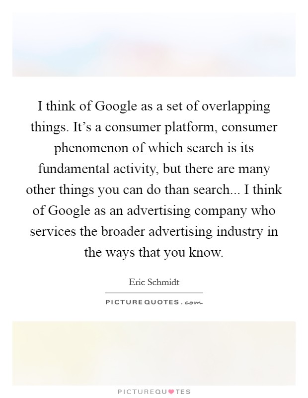 I think of Google as a set of overlapping things. It's a consumer platform, consumer phenomenon of which search is its fundamental activity, but there are many other things you can do than search... I think of Google as an advertising company who services the broader advertising industry in the ways that you know Picture Quote #1