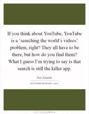 If you think about YouTube, YouTube is a ‘searching the world’s videos’ problem, right? They all have to be there, but how do you find them? What I guess I’m trying to say is that search is still the killer app Picture Quote #1