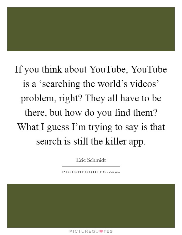 If you think about YouTube, YouTube is a ‘searching the world's videos' problem, right? They all have to be there, but how do you find them? What I guess I'm trying to say is that search is still the killer app Picture Quote #1