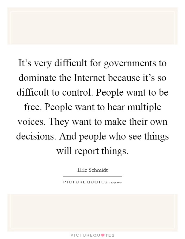 It's very difficult for governments to dominate the Internet because it's so difficult to control. People want to be free. People want to hear multiple voices. They want to make their own decisions. And people who see things will report things Picture Quote #1