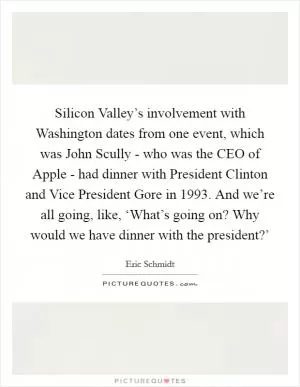 Silicon Valley’s involvement with Washington dates from one event, which was John Scully - who was the CEO of Apple - had dinner with President Clinton and Vice President Gore in 1993. And we’re all going, like, ‘What’s going on? Why would we have dinner with the president?’ Picture Quote #1