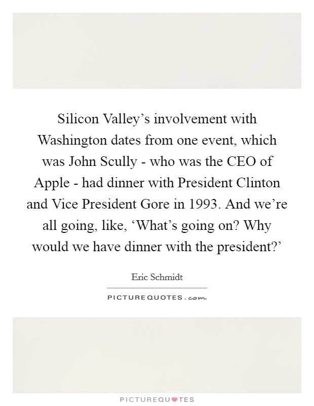 Silicon Valley's involvement with Washington dates from one event, which was John Scully - who was the CEO of Apple - had dinner with President Clinton and Vice President Gore in 1993. And we're all going, like, ‘What's going on? Why would we have dinner with the president?' Picture Quote #1