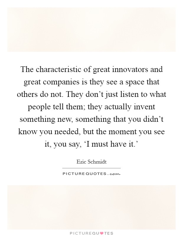 The characteristic of great innovators and great companies is they see a space that others do not. They don't just listen to what people tell them; they actually invent something new, something that you didn't know you needed, but the moment you see it, you say, ‘I must have it.' Picture Quote #1