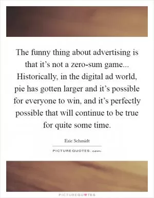 The funny thing about advertising is that it’s not a zero-sum game... Historically, in the digital ad world, pie has gotten larger and it’s possible for everyone to win, and it’s perfectly possible that will continue to be true for quite some time Picture Quote #1