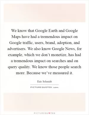 We know that Google Earth and Google Maps have had a tremendous impact on Google traffic, users, brand, adoption, and advertisers. We also know Google News, for example, which we don’t monetize, has had a tremendous impact on searches and on query quality. We know those people search more. Because we’ve measured it Picture Quote #1