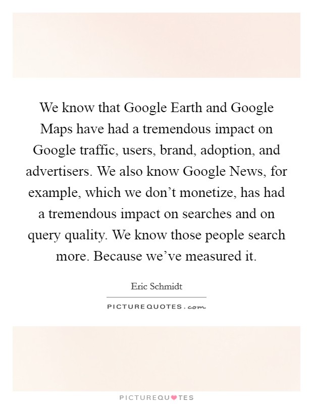 We know that Google Earth and Google Maps have had a tremendous impact on Google traffic, users, brand, adoption, and advertisers. We also know Google News, for example, which we don't monetize, has had a tremendous impact on searches and on query quality. We know those people search more. Because we've measured it Picture Quote #1