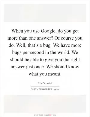 When you use Google, do you get more than one answer? Of course you do. Well, that’s a bug. We have more bugs per second in the world. We should be able to give you the right answer just once. We should know what you meant Picture Quote #1
