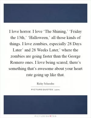 I love horror. I love ‘The Shining,’ ‘Friday the 13th,’ ‘Halloween,’ all those kinds of things. I love zombies, especially  28 Days Later’ and  28 Weeks Later,’ where the zombies are going faster than the George Romero ones. I love being scared; there’s something that’s awesome about your heart rate going up like that Picture Quote #1