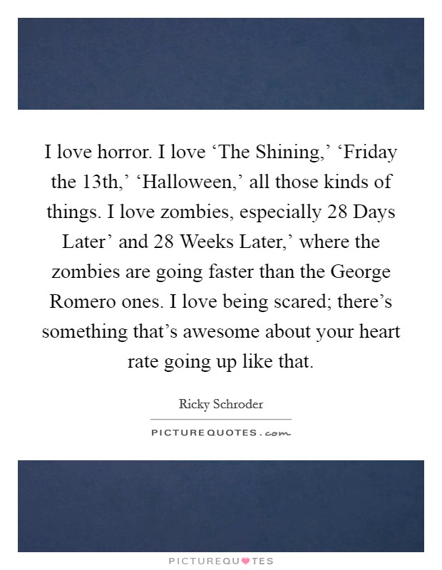 I love horror. I love ‘The Shining,' ‘Friday the 13th,' ‘Halloween,' all those kinds of things. I love zombies, especially  28 Days Later' and  28 Weeks Later,' where the zombies are going faster than the George Romero ones. I love being scared; there's something that's awesome about your heart rate going up like that Picture Quote #1
