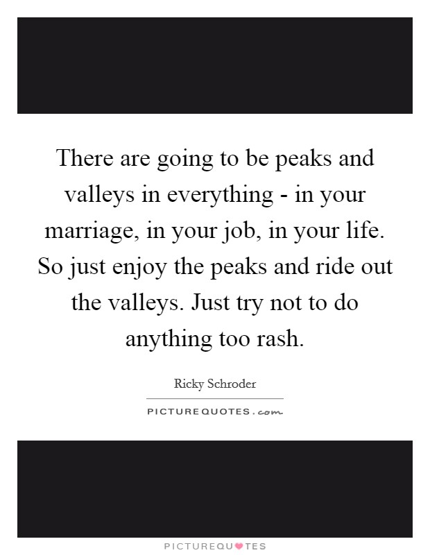 There are going to be peaks and valleys in everything - in your marriage, in your job, in your life. So just enjoy the peaks and ride out the valleys. Just try not to do anything too rash Picture Quote #1