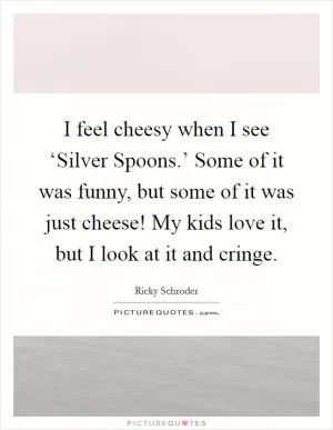 I feel cheesy when I see ‘Silver Spoons.’ Some of it was funny, but some of it was just cheese! My kids love it, but I look at it and cringe Picture Quote #1