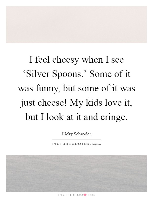 I feel cheesy when I see ‘Silver Spoons.' Some of it was funny, but some of it was just cheese! My kids love it, but I look at it and cringe Picture Quote #1