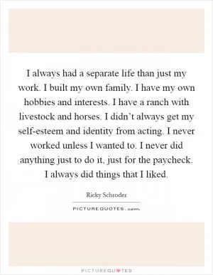 I always had a separate life than just my work. I built my own family. I have my own hobbies and interests. I have a ranch with livestock and horses. I didn’t always get my self-esteem and identity from acting. I never worked unless I wanted to. I never did anything just to do it, just for the paycheck. I always did things that I liked Picture Quote #1