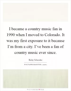 I became a country music fan in 1990 when I moved to Colorado. It was my first exposure to it because I’m from a city. I’ve been a fan of country music ever since Picture Quote #1
