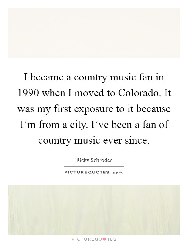 I became a country music fan in 1990 when I moved to Colorado. It was my first exposure to it because I'm from a city. I've been a fan of country music ever since Picture Quote #1