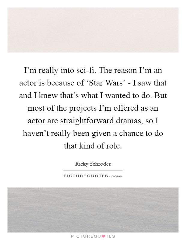 I'm really into sci-fi. The reason I'm an actor is because of ‘Star Wars' - I saw that and I knew that's what I wanted to do. But most of the projects I'm offered as an actor are straightforward dramas, so I haven't really been given a chance to do that kind of role Picture Quote #1