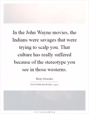 In the John Wayne movies, the Indians were savages that were trying to scalp you. That culture has really suffered because of the stereotype you see in those westerns Picture Quote #1
