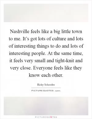 Nashville feels like a big little town to me. It’s got lots of culture and lots of interesting things to do and lots of interesting people. At the same time, it feels very small and tight-knit and very close. Everyone feels like they know each other Picture Quote #1