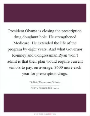 President Obama is closing the prescription drug doughnut hole. He strengthened Medicare! He extended the life of the program by eight years. And what Governor Romney and Congressman Ryan won’t admit is that their plan would require current seniors to pay, on average, $600 more each year for prescription drugs Picture Quote #1