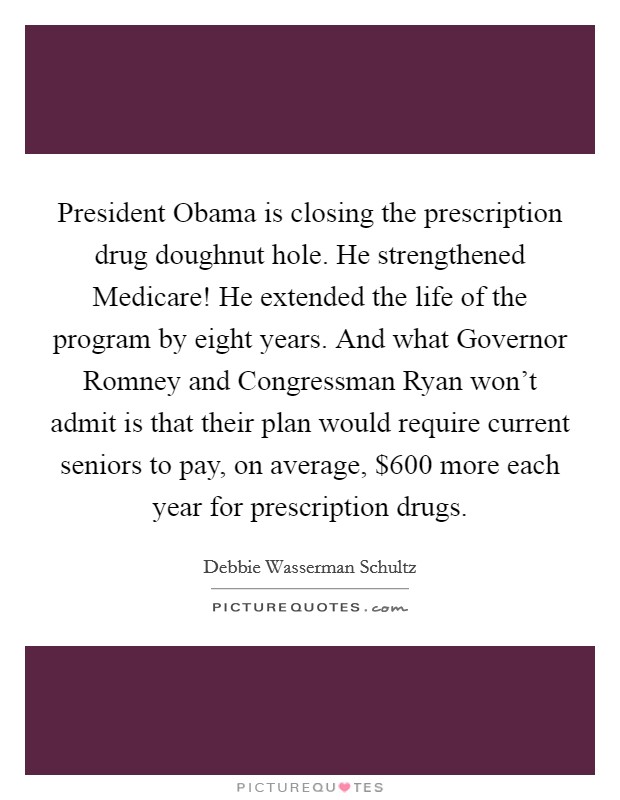 President Obama is closing the prescription drug doughnut hole. He strengthened Medicare! He extended the life of the program by eight years. And what Governor Romney and Congressman Ryan won't admit is that their plan would require current seniors to pay, on average, $600 more each year for prescription drugs Picture Quote #1