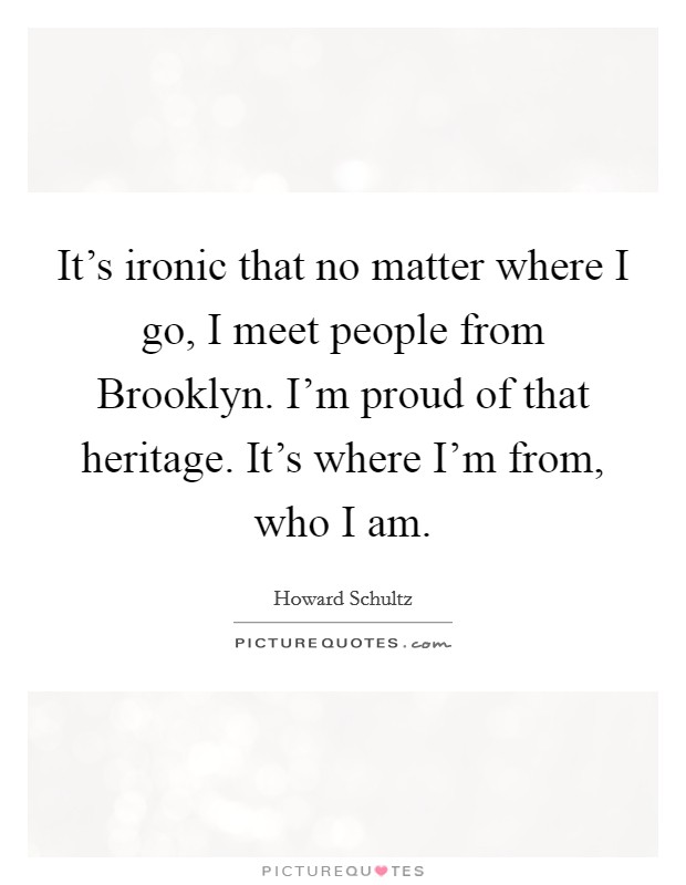 It's ironic that no matter where I go, I meet people from Brooklyn. I'm proud of that heritage. It's where I'm from, who I am Picture Quote #1