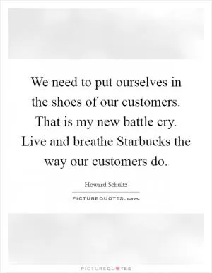 We need to put ourselves in the shoes of our customers. That is my new battle cry. Live and breathe Starbucks the way our customers do Picture Quote #1