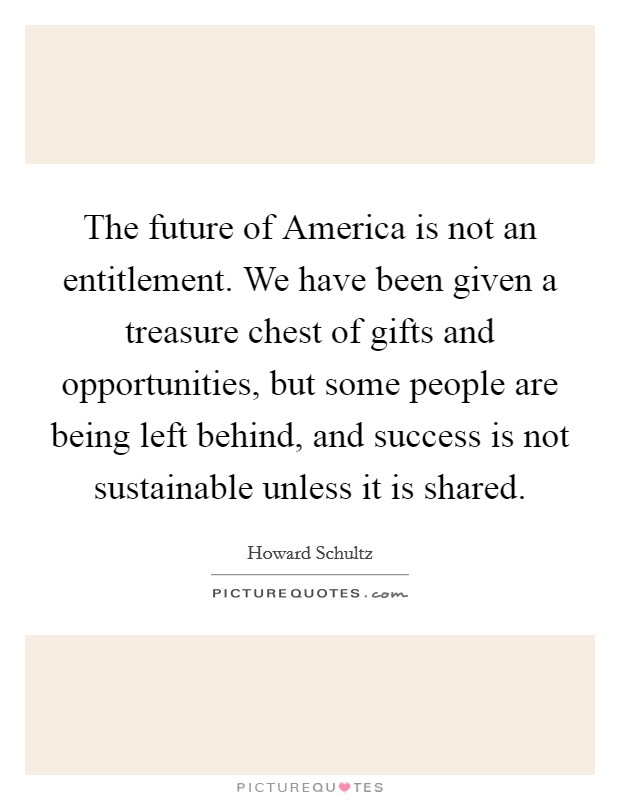 The future of America is not an entitlement. We have been given a treasure chest of gifts and opportunities, but some people are being left behind, and success is not sustainable unless it is shared Picture Quote #1