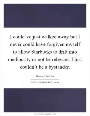 I could’ve just walked away but I never could have forgiven myself to allow Starbucks to drift into mediocrity or not be relevant. I just couldn’t be a bystander Picture Quote #1