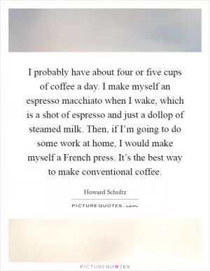 I probably have about four or five cups of coffee a day. I make myself an espresso macchiato when I wake, which is a shot of espresso and just a dollop of steamed milk. Then, if I’m going to do some work at home, I would make myself a French press. It’s the best way to make conventional coffee Picture Quote #1