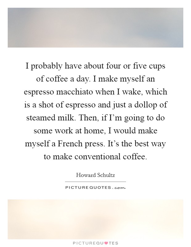 I probably have about four or five cups of coffee a day. I make myself an espresso macchiato when I wake, which is a shot of espresso and just a dollop of steamed milk. Then, if I'm going to do some work at home, I would make myself a French press. It's the best way to make conventional coffee Picture Quote #1